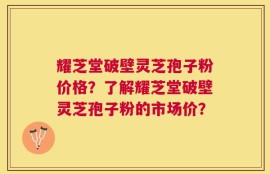 耀芝堂破壁灵芝孢子粉价格？了解耀芝堂破壁灵芝孢子粉的市场价？