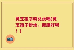 灵芝孢子粉兑水喝(灵芝孢子粉水，健康好喝！)