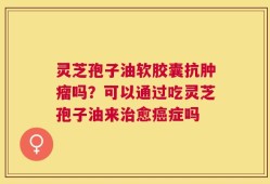 灵芝孢子油软胶囊抗肿瘤吗？可以通过吃灵芝孢子油来治愈癌症吗