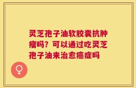 灵芝孢子油软胶囊抗肿瘤吗？可以通过吃灵芝孢子油来治愈癌症吗