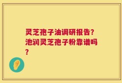 灵芝孢子油调研报告？池润灵芝孢子粉靠谱吗？