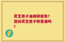 灵芝孢子油调研报告？池润灵芝孢子粉靠谱吗？