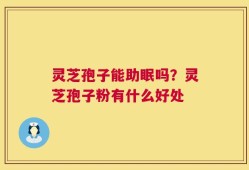 灵芝孢子能助眠吗？灵芝孢子粉有什么好处