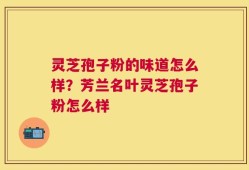 灵芝孢子粉的味道怎么样？芳兰名叶灵芝孢子粉怎么样