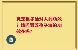 灵芝孢子油对人的功效？请问灵芝孢子油的功效多吗？