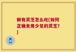 鲜有灵芝怎么吃(如何正确食用少见的灵芝？)