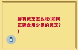 鲜有灵芝怎么吃(如何正确食用少见的灵芝？)