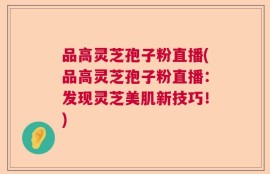 品高灵芝孢子粉直播(品高灵芝孢子粉直播：发现灵芝美肌新技巧！)