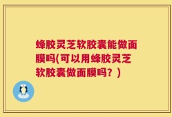 蜂胶灵芝软胶囊能做面膜吗(可以用蜂胶灵芝软胶囊做面膜吗？)