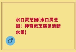 水口灵芝园(水口灵芝园：神奇灵芝遇见清新水景)