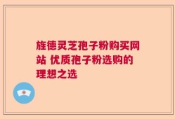 旌德灵芝孢子粉购买网站 优质孢子粉选购的理想之选