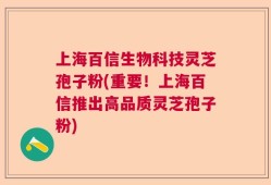 上海百信生物科技灵芝孢子粉(重要！上海百信推出高品质灵芝孢子粉)