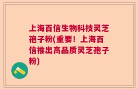 上海百信生物科技灵芝孢子粉(重要！上海百信推出高品质灵芝孢子粉)