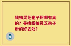 线柚灵芝孢子粉哪有卖的？寻找线柚灵芝孢子粉的好去处？