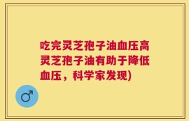 吃完灵芝孢子油血压高灵芝孢子油有助于降低血压，科学家发现)