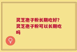 灵芝孢子粉长期吃好？灵芝孢子粉可以长期吃吗