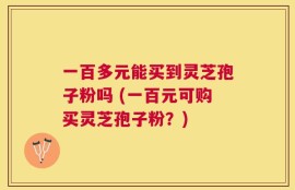 一百多元能买到灵芝孢子粉吗 (一百元可购买灵芝孢子粉？)