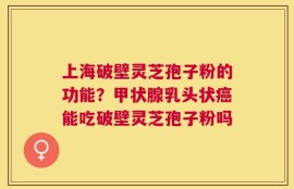 上海破壁灵芝孢子粉的功能？甲状腺乳头状癌能吃破壁灵芝孢子粉吗