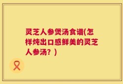 灵芝人参煲汤食谱(怎样炖出口感鲜美的灵芝人参汤？)