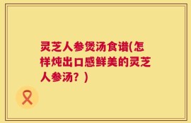 灵芝人参煲汤食谱(怎样炖出口感鲜美的灵芝人参汤？)