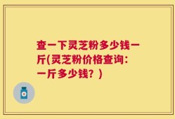 查一下灵芝粉多少钱一斤(灵芝粉价格查询：一斤多少钱？)