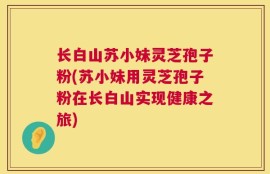 长白山苏小妹灵芝孢子粉(苏小妹用灵芝孢子粉在长白山实现健康之旅)