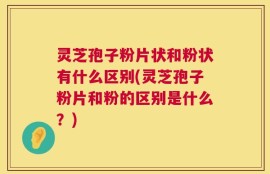 灵芝孢子粉片状和粉状有什么区别(灵芝孢子粉片和粉的区别是什么？)