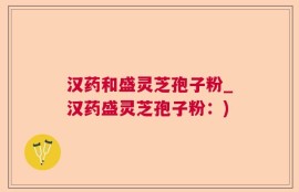 汉药和盛灵芝孢子粉_汉药盛灵芝孢子粉：)