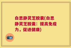 白思静灵芝胶囊(白思静灵芝胶囊：提高免疫力，促进健康)