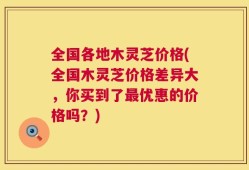 全国各地木灵芝价格(全国木灵芝价格差异大，你买到了最优惠的价格吗？)