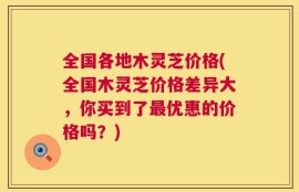 全国各地木灵芝价格(全国木灵芝价格差异大，你买到了最优惠的价格吗？)
