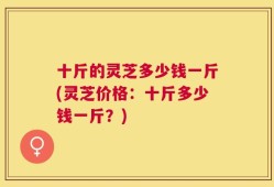 十斤的灵芝多少钱一斤(灵芝价格：十斤多少钱一斤？)