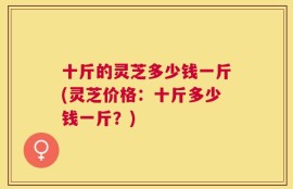 十斤的灵芝多少钱一斤(灵芝价格：十斤多少钱一斤？)