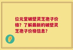 位元堂破壁灵芝孢子价格？了解最新的破壁灵芝孢子价格信息？