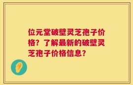 位元堂破壁灵芝孢子价格？了解最新的破壁灵芝孢子价格信息？