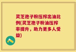 灵芝孢子粉压榨出油比例(灵芝孢子粉油压榨率提升，助力更多人受益)