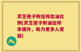 灵芝孢子粉压榨出油比例(灵芝孢子粉油压榨率提升，助力更多人受益)