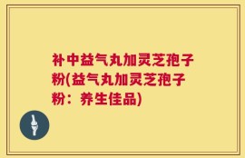 补中益气丸加灵芝孢子粉(益气丸加灵芝孢子粉：养生佳品)