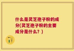 什么是灵芝孢子粉的成分(灵芝孢子粉的主要成分是什么？)