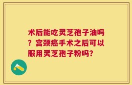术后能吃灵芝孢子油吗？宫颈癌手术之后可以服用灵芝孢子粉吗？