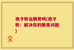 孢子粉治肠胃吗(孢子粉：解决你的肠胃问题)