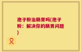 孢子粉治肠胃吗(孢子粉：解决你的肠胃问题)