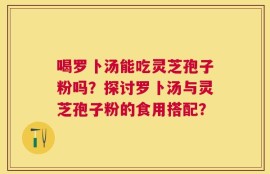 喝罗卜汤能吃灵芝孢子粉吗？探讨罗卜汤与灵芝孢子粉的食用搭配？