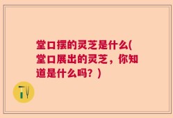 堂口摆的灵芝是什么(堂口展出的灵芝，你知道是什么吗？)