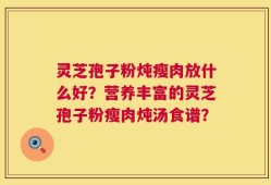 灵芝孢子粉炖瘦肉放什么好？营养丰富的灵芝孢子粉瘦肉炖汤食谱？