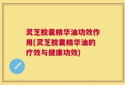 灵芝胶囊精华油功效作用(灵芝胶囊精华油的疗效与健康功效)