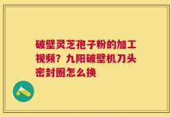 破壁灵芝孢子粉的加工视频？九阳破壁机刀头密封圈怎么换