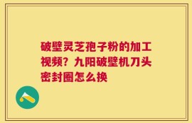 破壁灵芝孢子粉的加工视频？九阳破壁机刀头密封圈怎么换