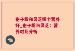 孢子粉和灵芝哪个营养好_孢子粉与灵芝：营养对比分析