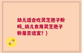 幼儿适合吃灵芝孢子粉吗_幼儿食用灵芝孢子粉是否适宜？)